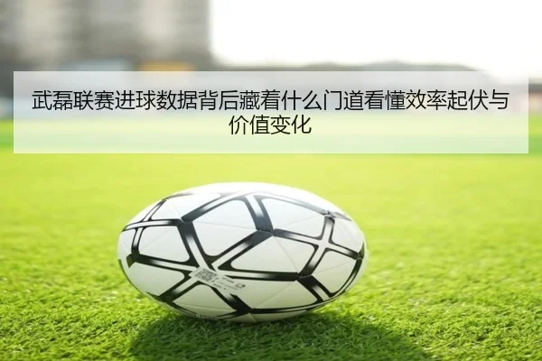 武磊联赛进球数据背后藏着什么门道看懂效率起伏与价值变化